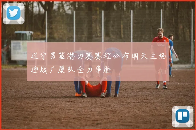 辽宁男篮潜力赛赛程公布明天主场迎战广厦队全力争胜