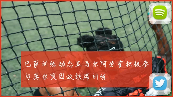 巴萨训练动态亚马尔阿劳霍积极参与奥尔莫因故缺席训练