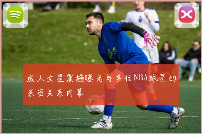 成人女星震撼曝光与多位NBA球员的亲密关系内幕