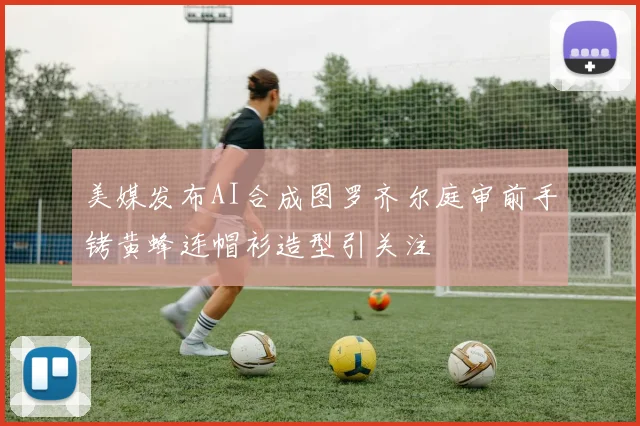 美媒发布AI合成图罗齐尔庭审前手铐黄蜂连帽衫造型引关注