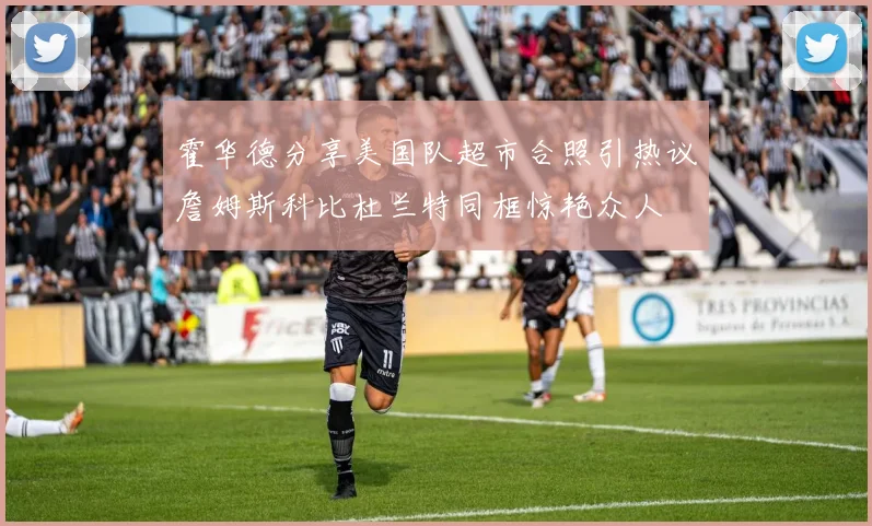 霍华德分享美国队超市合照引热议詹姆斯科比杜兰特同框惊艳众人