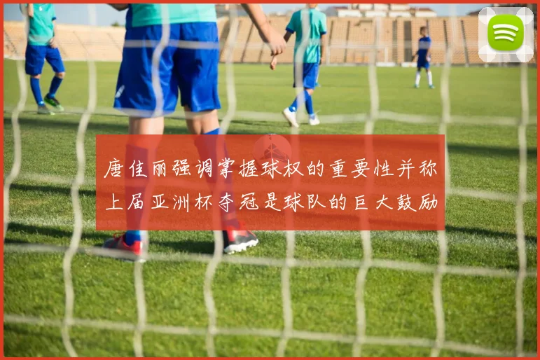 唐佳丽强调掌握球权的重要性并称上届亚洲杯夺冠是球队的巨大鼓励