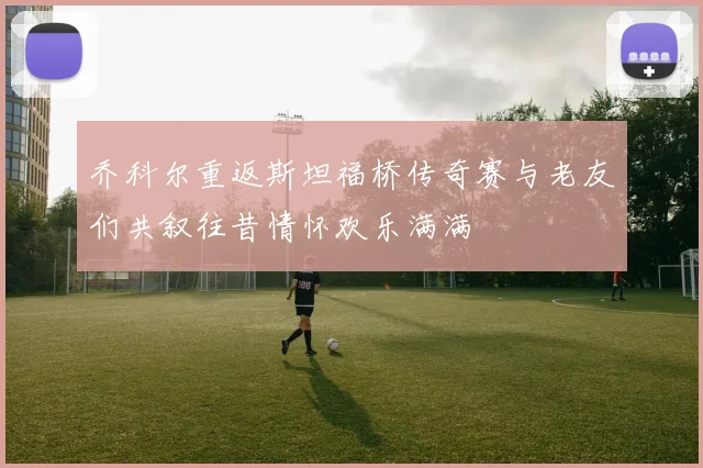 乔科尔重返斯坦福桥传奇赛与老友们共叙往昔情怀欢乐满满