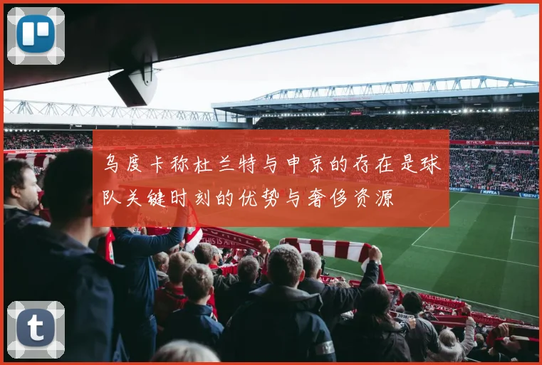乌度卡称杜兰特与申京的存在是球队关键时刻的优势与奢侈资源