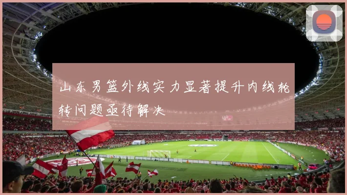山东男篮外线实力显著提升内线轮转问题亟待解决