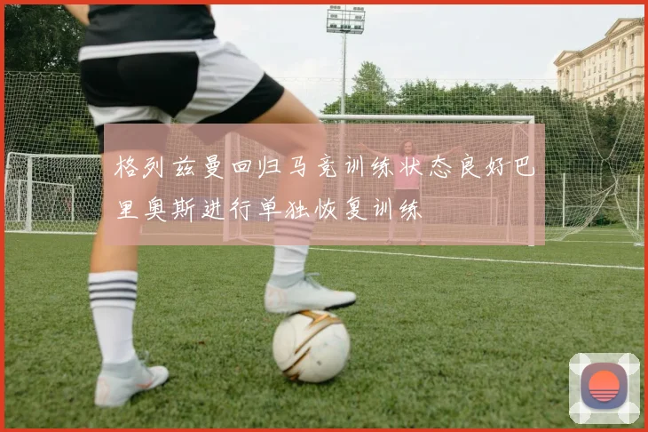 格列兹曼回归马竞训练状态良好巴里奥斯进行单独恢复训练