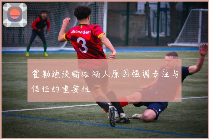 霍勒迪谈输给湖人原因强调专注与信任的重要性