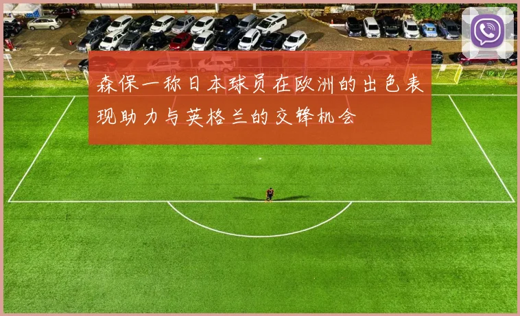 森保一称日本球员在欧洲的出色表现助力与英格兰的交锋机会
