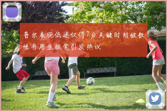普尔表现低迷仅得7分关键时刻被教练弃用坐板凳引发热议