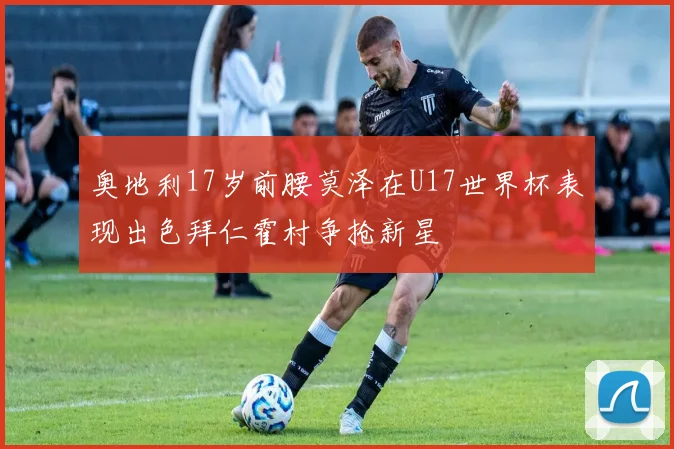 奥地利17岁前腰莫泽在U17世界杯表现出色拜仁霍村争抢新星