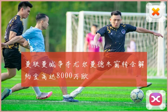 曼联曼城争夺尤尔曼德冬窗转会解约金高达8000万欧