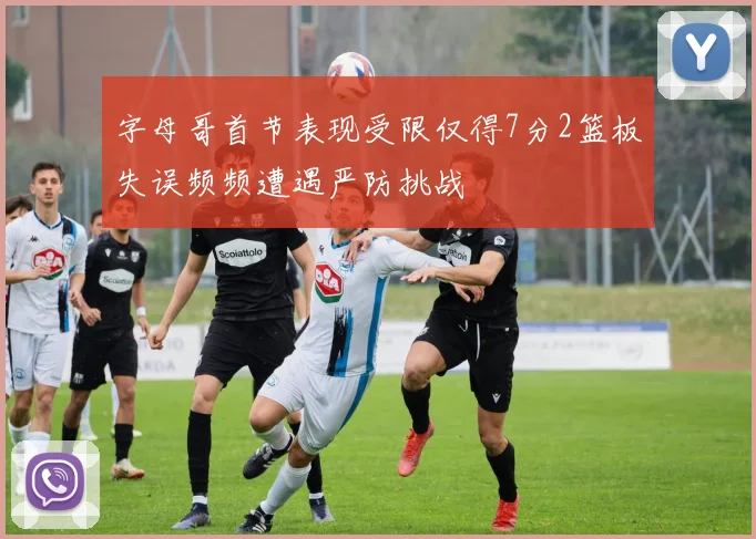 字母哥首节表现受限仅得7分2篮板失误频频遭遇严防挑战