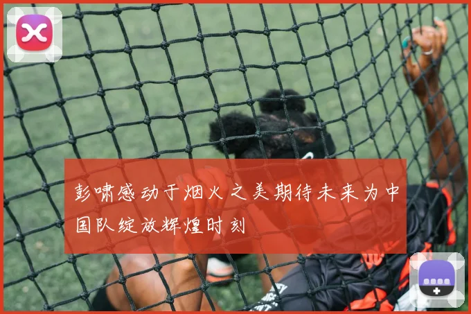 彭啸感动于烟火之美期待未来为中国队绽放辉煌时刻