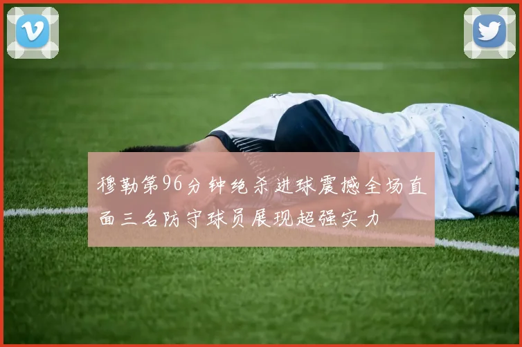 穆勒第96分钟绝杀进球震撼全场直面三名防守球员展现超强实力