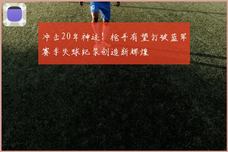 冲击20年神迹！枪手有望打破蓝军赛季失球纪录创造新辉煌