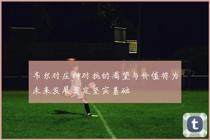 韦尔对庄神对抗的渴望与价值将为未来发展奠定坚实基础