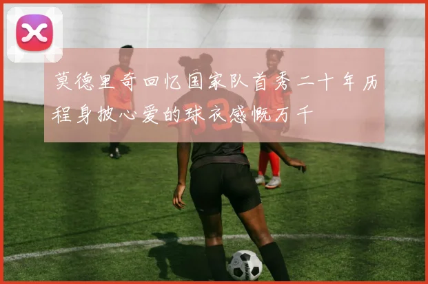 莫德里奇回忆国家队首秀二十年历程身披心爱的球衣感慨万千