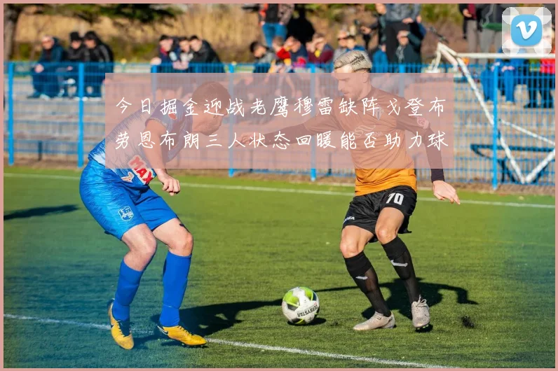 今日掘金迎战老鹰穆雷缺阵戈登布劳恩布朗三人状态回暖能否助力球队取胜