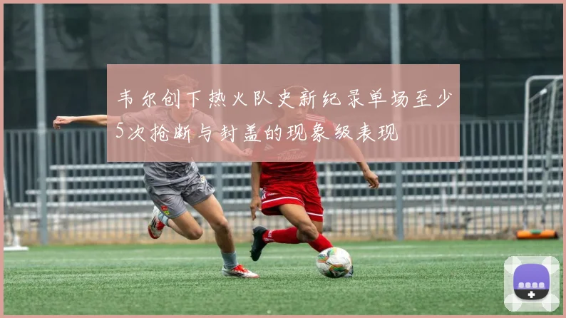 韦尔创下热火队史新纪录单场至少5次抢断与封盖的现象级表现