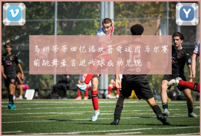 乌姆蒂蒂回忆诺坎普奇迹内马尔赛前跳舞豪言进两球成功兑现