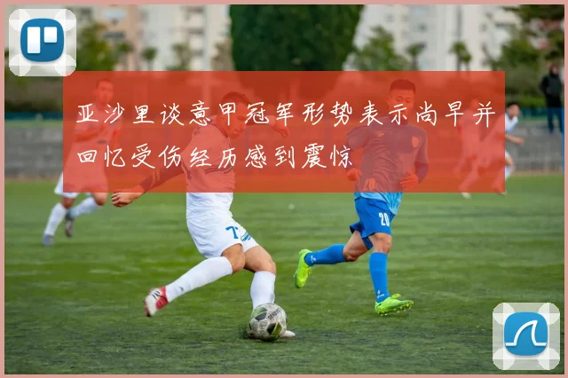 亚沙里谈意甲冠军形势表示尚早并回忆受伤经历感到震惊