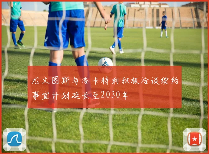 尤文图斯与洛卡特利积极洽谈续约事宜计划延长至2030年