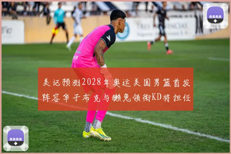 美记预测2028年奥运美国男篮首发阵容华子布克与獭兔领衔KD将担任替补