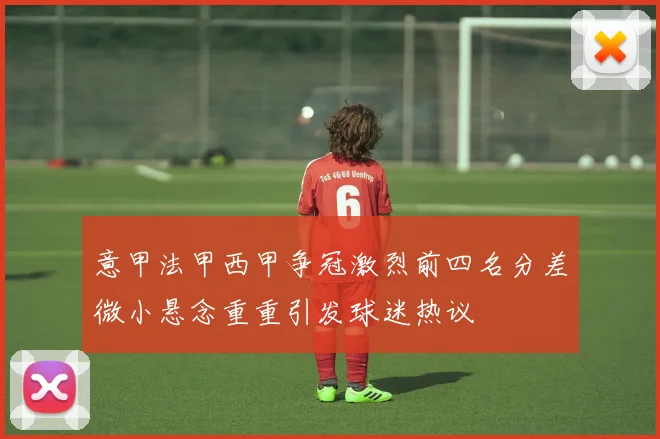 意甲法甲西甲争冠激烈前四名分差微小悬念重重引发球迷热议