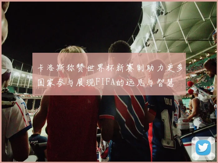 卡洛斯称赞世界杯新赛制助力更多国家参与展现FIFA的远见与智慧