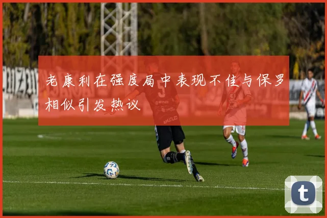 老康利在强度局中表现不佳与保罗相似引发热议