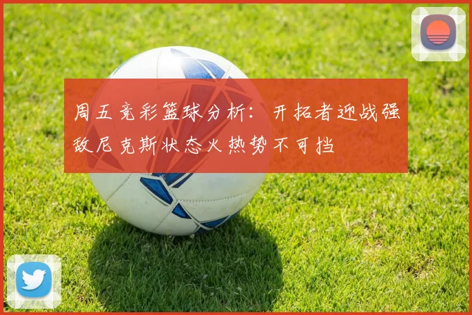 周五竞彩篮球分析：开拓者迎战强敌尼克斯状态火热势不可挡