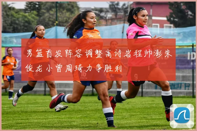男篮首发阵容调整高诗岩程帅澎朱俊龙小曾周琦力争胜利