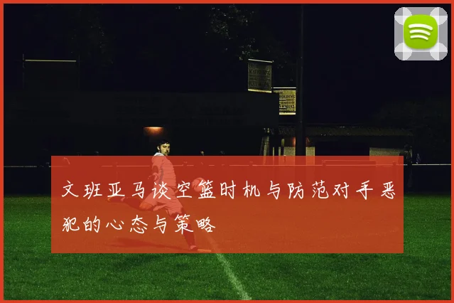 文班亚马谈空篮时机与防范对手恶犯的心态与策略