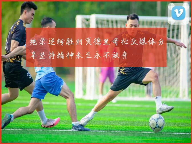 绝杀逆转胜利莫德里奇社交媒体分享坚持精神米兰永不放弃