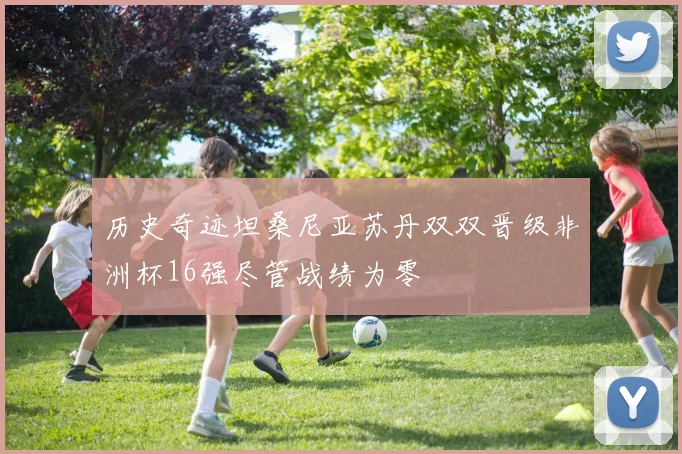 历史奇迹坦桑尼亚苏丹双双晋级非洲杯16强尽管战绩为零
