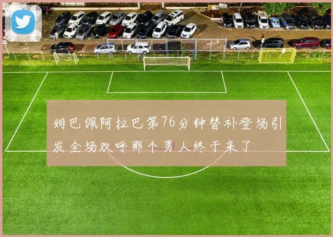 姆巴佩阿拉巴第76分钟替补登场引发全场欢呼那个男人终于来了