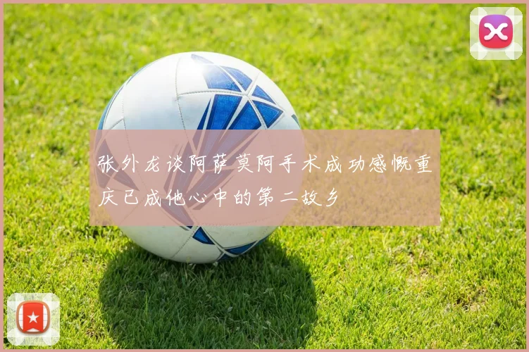 张外龙谈阿萨莫阿手术成功感慨重庆已成他心中的第二故乡