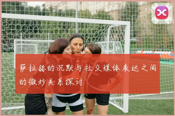 萨拉赫的沉默与社交媒体表达之间的微妙关系探讨