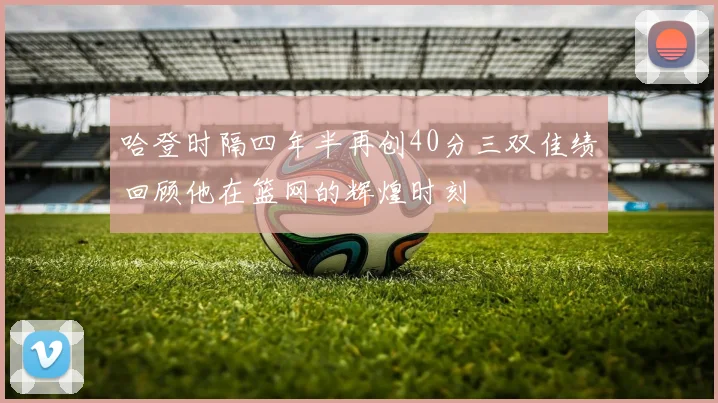 哈登时隔四年半再创40分三双佳绩回顾他在篮网的辉煌时刻