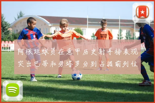 阿根廷球员在意甲历史射手榜表现突出巴蒂和劳塔罗分别占据前列位置