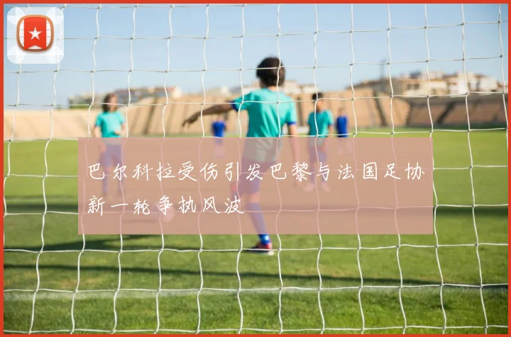 巴尔科拉受伤引发巴黎与法国足协新一轮争执风波