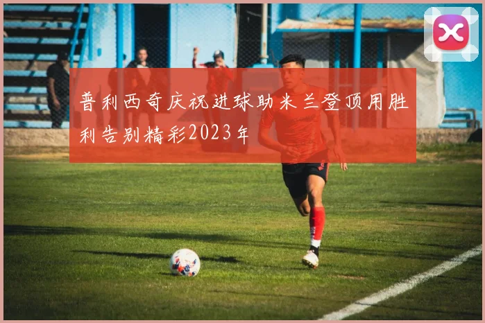 普利西奇庆祝进球助米兰登顶用胜利告别精彩2023年